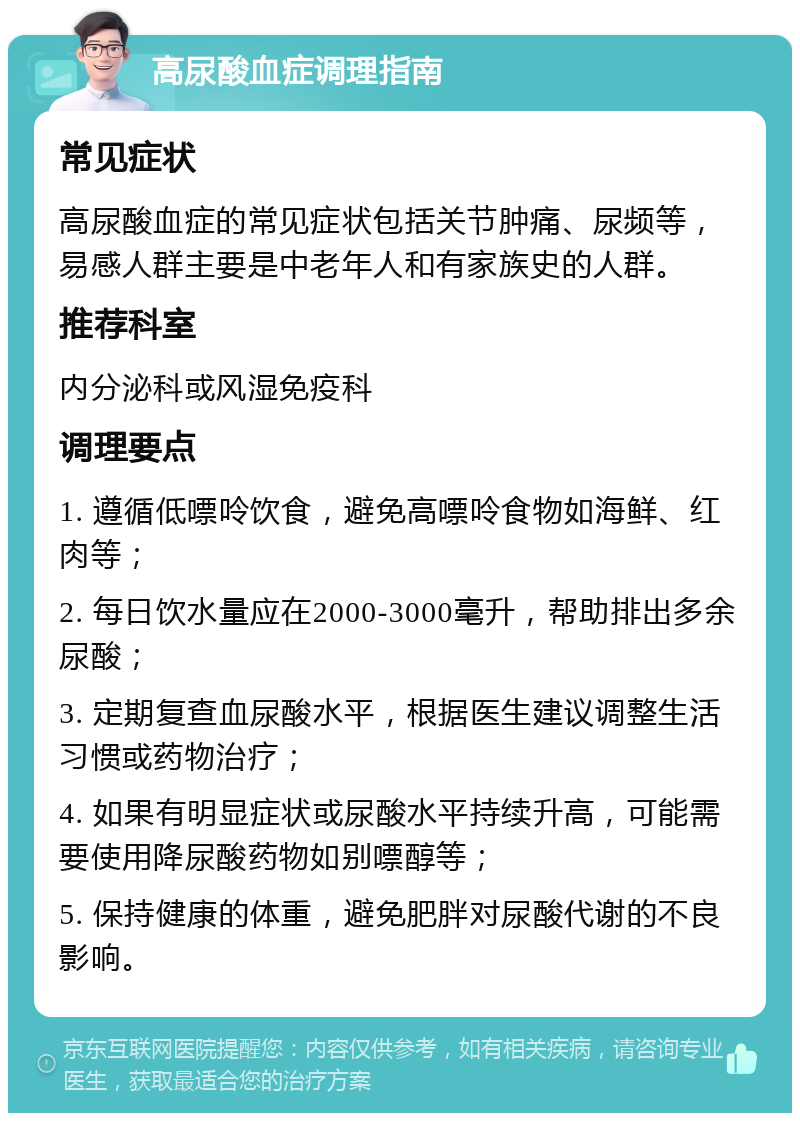 高尿酸血症调理指南 常见症状 高尿酸血症的常见症状包括关节肿痛、尿频等，易感人群主要是中老年人和有家族史的人群。 推荐科室 内分泌科或风湿免疫科 调理要点 1. 遵循低嘌呤饮食，避免高嘌呤食物如海鲜、红肉等； 2. 每日饮水量应在2000-3000毫升，帮助排出多余尿酸； 3. 定期复查血尿酸水平，根据医生建议调整生活习惯或药物治疗； 4. 如果有明显症状或尿酸水平持续升高，可能需要使用降尿酸药物如别嘌醇等； 5. 保持健康的体重，避免肥胖对尿酸代谢的不良影响。