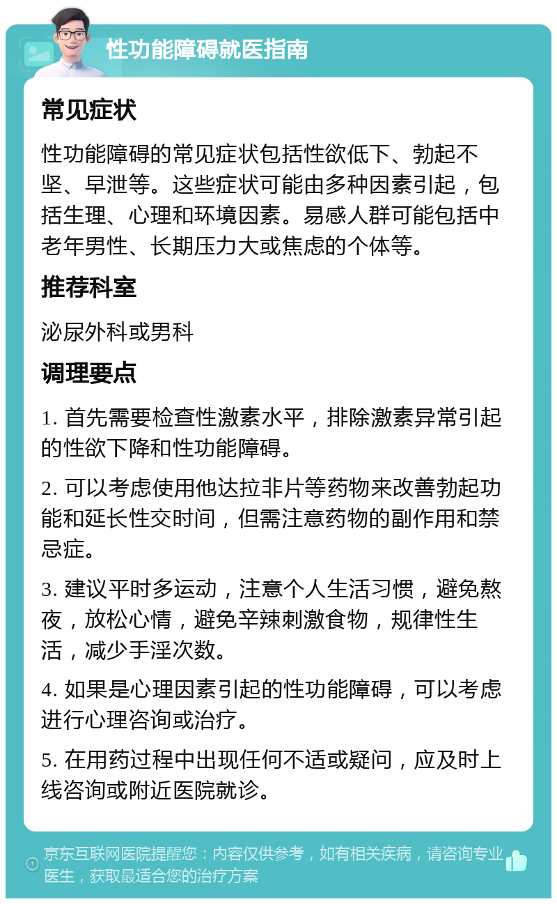 性功能障碍就医指南 常见症状 性功能障碍的常见症状包括性欲低下、勃起不坚、早泄等。这些症状可能由多种因素引起，包括生理、心理和环境因素。易感人群可能包括中老年男性、长期压力大或焦虑的个体等。 推荐科室 泌尿外科或男科 调理要点 1. 首先需要检查性激素水平，排除激素异常引起的性欲下降和性功能障碍。 2. 可以考虑使用他达拉非片等药物来改善勃起功能和延长性交时间，但需注意药物的副作用和禁忌症。 3. 建议平时多运动，注意个人生活习惯，避免熬夜，放松心情，避免辛辣刺激食物，规律性生活，减少手淫次数。 4. 如果是心理因素引起的性功能障碍，可以考虑进行心理咨询或治疗。 5. 在用药过程中出现任何不适或疑问，应及时上线咨询或附近医院就诊。