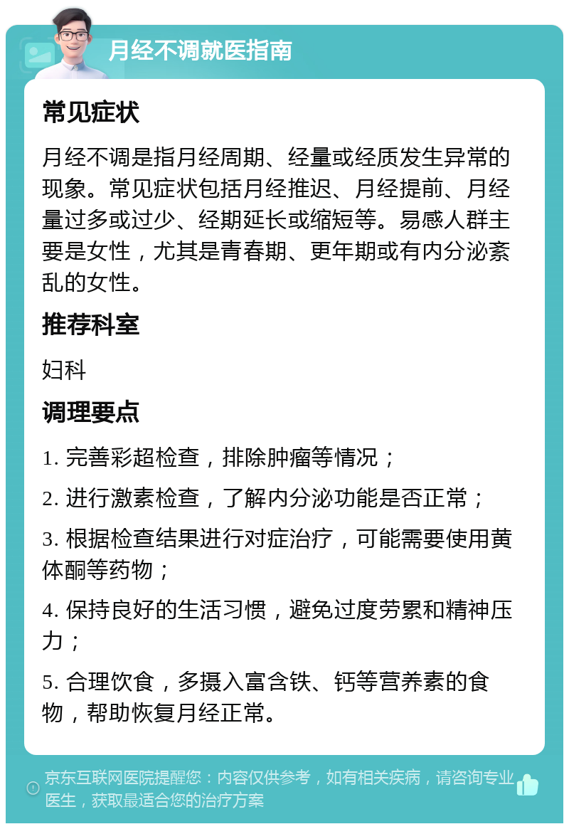 月经不调就医指南 常见症状 月经不调是指月经周期、经量或经质发生异常的现象。常见症状包括月经推迟、月经提前、月经量过多或过少、经期延长或缩短等。易感人群主要是女性，尤其是青春期、更年期或有内分泌紊乱的女性。 推荐科室 妇科 调理要点 1. 完善彩超检查，排除肿瘤等情况； 2. 进行激素检查，了解内分泌功能是否正常； 3. 根据检查结果进行对症治疗，可能需要使用黄体酮等药物； 4. 保持良好的生活习惯，避免过度劳累和精神压力； 5. 合理饮食，多摄入富含铁、钙等营养素的食物，帮助恢复月经正常。