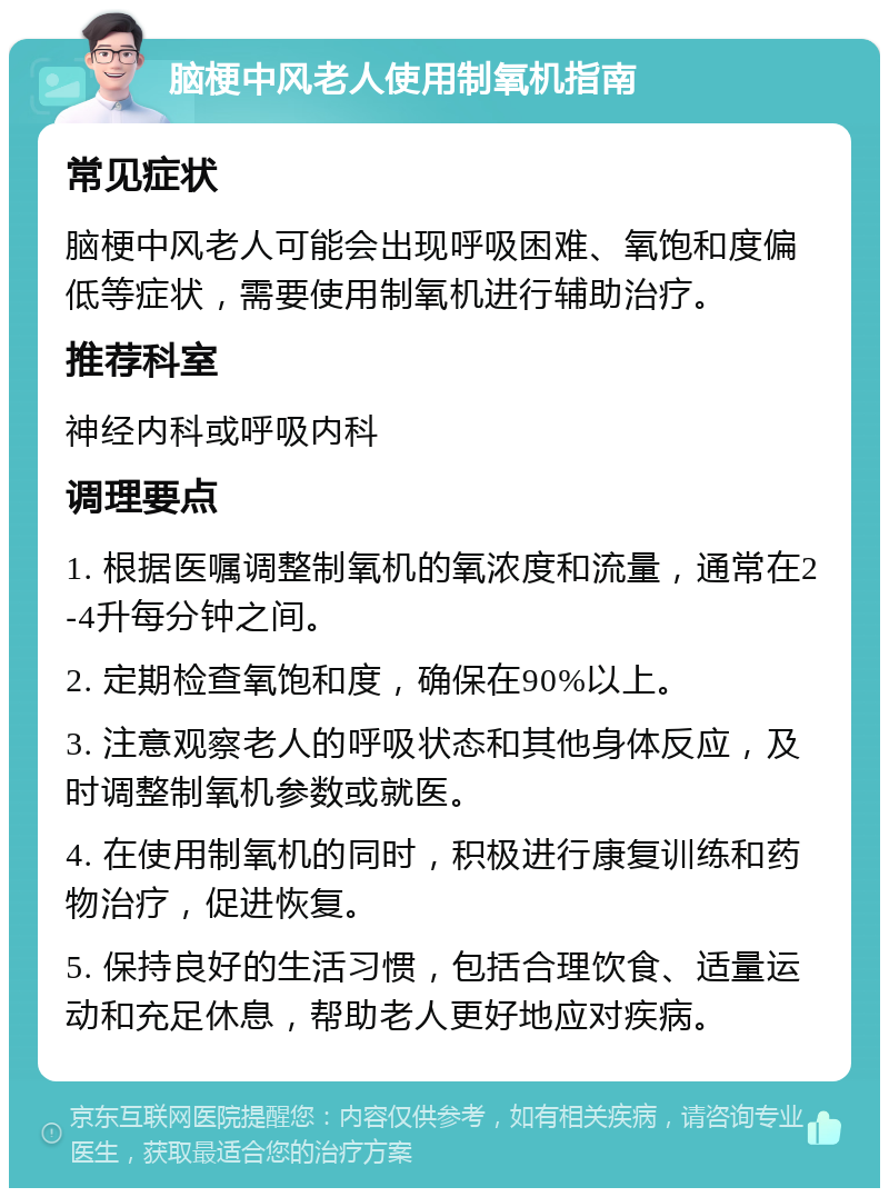 脑梗中风老人使用制氧机指南 常见症状 脑梗中风老人可能会出现呼吸困难、氧饱和度偏低等症状，需要使用制氧机进行辅助治疗。 推荐科室 神经内科或呼吸内科 调理要点 1. 根据医嘱调整制氧机的氧浓度和流量，通常在2-4升每分钟之间。 2. 定期检查氧饱和度，确保在90%以上。 3. 注意观察老人的呼吸状态和其他身体反应，及时调整制氧机参数或就医。 4. 在使用制氧机的同时，积极进行康复训练和药物治疗，促进恢复。 5. 保持良好的生活习惯，包括合理饮食、适量运动和充足休息，帮助老人更好地应对疾病。