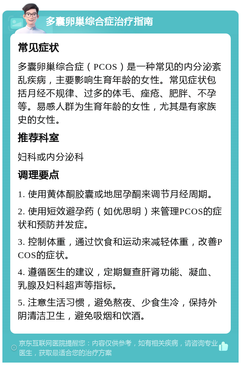 多囊卵巢综合症治疗指南 常见症状 多囊卵巢综合症（PCOS）是一种常见的内分泌紊乱疾病，主要影响生育年龄的女性。常见症状包括月经不规律、过多的体毛、痤疮、肥胖、不孕等。易感人群为生育年龄的女性，尤其是有家族史的女性。 推荐科室 妇科或内分泌科 调理要点 1. 使用黄体酮胶囊或地屈孕酮来调节月经周期。 2. 使用短效避孕药（如优思明）来管理PCOS的症状和预防并发症。 3. 控制体重，通过饮食和运动来减轻体重，改善PCOS的症状。 4. 遵循医生的建议，定期复查肝肾功能、凝血、乳腺及妇科超声等指标。 5. 注意生活习惯，避免熬夜、少食生冷，保持外阴清洁卫生，避免吸烟和饮酒。