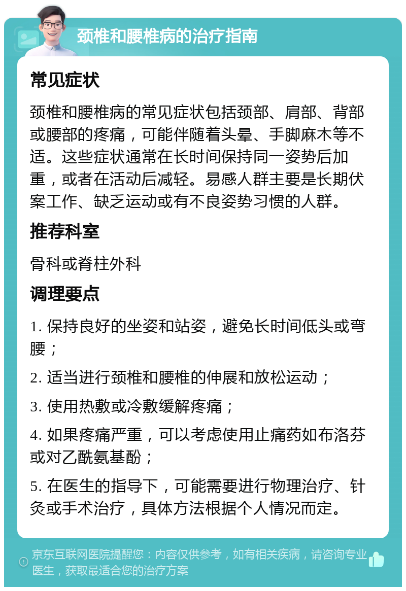 颈椎和腰椎病的治疗指南 常见症状 颈椎和腰椎病的常见症状包括颈部、肩部、背部或腰部的疼痛，可能伴随着头晕、手脚麻木等不适。这些症状通常在长时间保持同一姿势后加重，或者在活动后减轻。易感人群主要是长期伏案工作、缺乏运动或有不良姿势习惯的人群。 推荐科室 骨科或脊柱外科 调理要点 1. 保持良好的坐姿和站姿，避免长时间低头或弯腰； 2. 适当进行颈椎和腰椎的伸展和放松运动； 3. 使用热敷或冷敷缓解疼痛； 4. 如果疼痛严重，可以考虑使用止痛药如布洛芬或对乙酰氨基酚； 5. 在医生的指导下，可能需要进行物理治疗、针灸或手术治疗，具体方法根据个人情况而定。