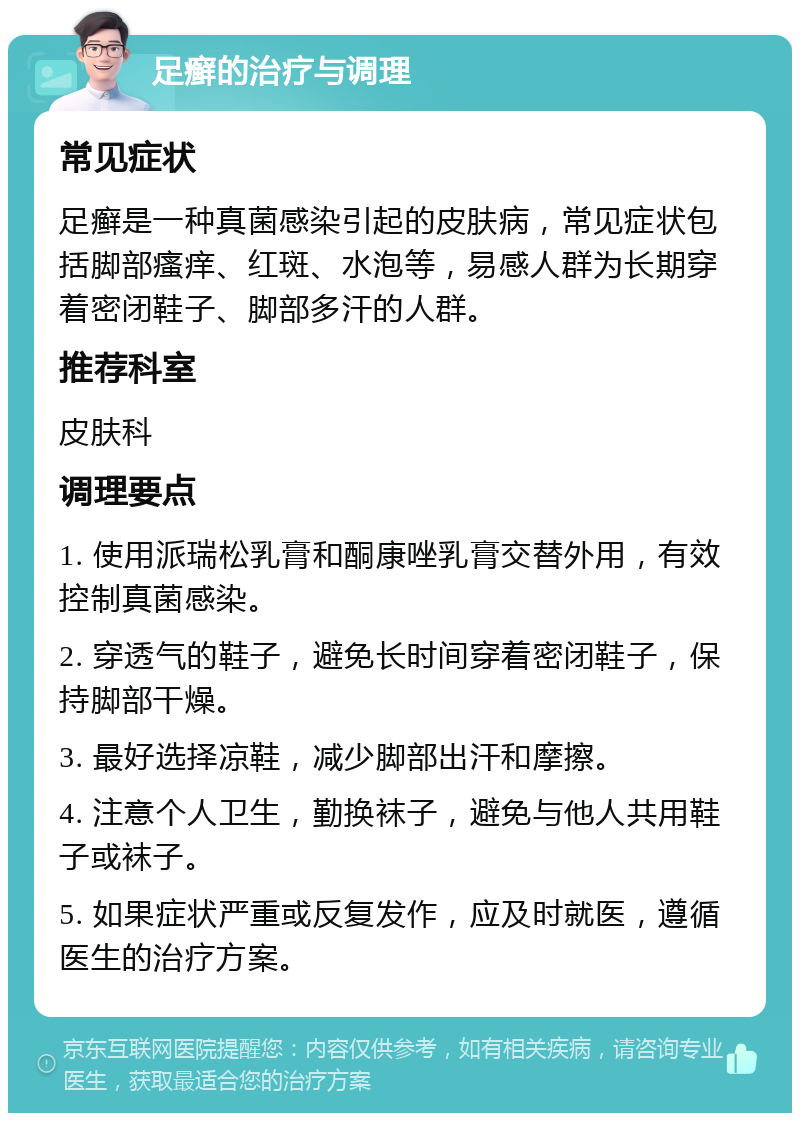 足癣的治疗与调理 常见症状 足癣是一种真菌感染引起的皮肤病，常见症状包括脚部瘙痒、红斑、水泡等，易感人群为长期穿着密闭鞋子、脚部多汗的人群。 推荐科室 皮肤科 调理要点 1. 使用派瑞松乳膏和酮康唑乳膏交替外用，有效控制真菌感染。 2. 穿透气的鞋子，避免长时间穿着密闭鞋子，保持脚部干燥。 3. 最好选择凉鞋，减少脚部出汗和摩擦。 4. 注意个人卫生，勤换袜子，避免与他人共用鞋子或袜子。 5. 如果症状严重或反复发作，应及时就医，遵循医生的治疗方案。