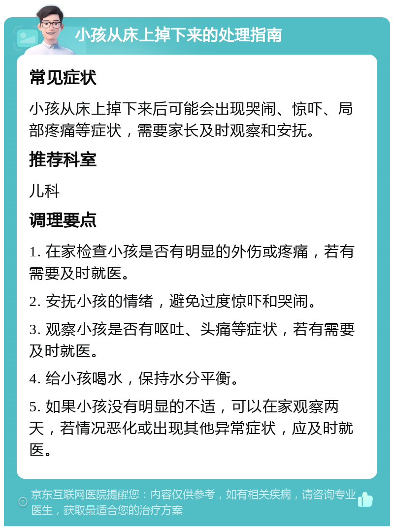 小孩从床上掉下来的处理指南 常见症状 小孩从床上掉下来后可能会出现哭闹、惊吓、局部疼痛等症状，需要家长及时观察和安抚。 推荐科室 儿科 调理要点 1. 在家检查小孩是否有明显的外伤或疼痛，若有需要及时就医。 2. 安抚小孩的情绪，避免过度惊吓和哭闹。 3. 观察小孩是否有呕吐、头痛等症状，若有需要及时就医。 4. 给小孩喝水，保持水分平衡。 5. 如果小孩没有明显的不适，可以在家观察两天，若情况恶化或出现其他异常症状，应及时就医。