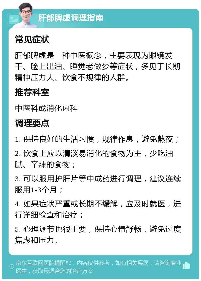 肝郁脾虚调理指南 常见症状 肝郁脾虚是一种中医概念，主要表现为眼镜发干、脸上出油、睡觉老做梦等症状，多见于长期精神压力大、饮食不规律的人群。 推荐科室 中医科或消化内科 调理要点 1. 保持良好的生活习惯，规律作息，避免熬夜； 2. 饮食上应以清淡易消化的食物为主，少吃油腻、辛辣的食物； 3. 可以服用护肝片等中成药进行调理，建议连续服用1-3个月； 4. 如果症状严重或长期不缓解，应及时就医，进行详细检查和治疗； 5. 心理调节也很重要，保持心情舒畅，避免过度焦虑和压力。