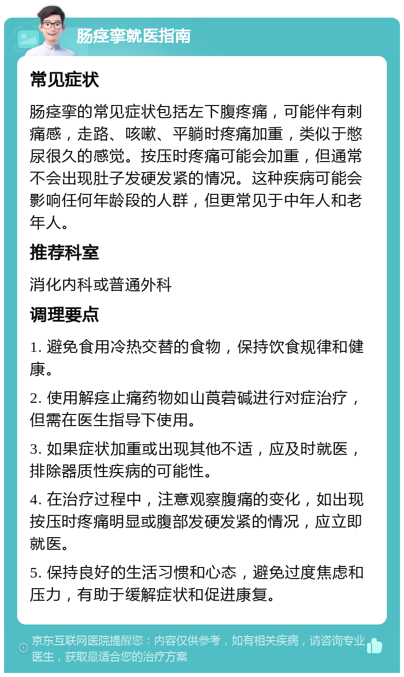 肠痉挛就医指南 常见症状 肠痉挛的常见症状包括左下腹疼痛，可能伴有刺痛感，走路、咳嗽、平躺时疼痛加重，类似于憋尿很久的感觉。按压时疼痛可能会加重，但通常不会出现肚子发硬发紧的情况。这种疾病可能会影响任何年龄段的人群，但更常见于中年人和老年人。 推荐科室 消化内科或普通外科 调理要点 1. 避免食用冷热交替的食物，保持饮食规律和健康。 2. 使用解痉止痛药物如山莨菪碱进行对症治疗，但需在医生指导下使用。 3. 如果症状加重或出现其他不适，应及时就医，排除器质性疾病的可能性。 4. 在治疗过程中，注意观察腹痛的变化，如出现按压时疼痛明显或腹部发硬发紧的情况，应立即就医。 5. 保持良好的生活习惯和心态，避免过度焦虑和压力，有助于缓解症状和促进康复。