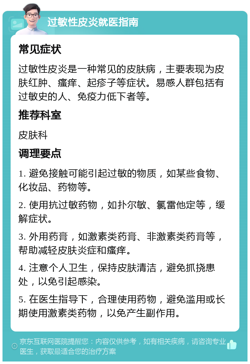 过敏性皮炎就医指南 常见症状 过敏性皮炎是一种常见的皮肤病，主要表现为皮肤红肿、瘙痒、起疹子等症状。易感人群包括有过敏史的人、免疫力低下者等。 推荐科室 皮肤科 调理要点 1. 避免接触可能引起过敏的物质，如某些食物、化妆品、药物等。 2. 使用抗过敏药物，如扑尔敏、氯雷他定等，缓解症状。 3. 外用药膏，如激素类药膏、非激素类药膏等，帮助减轻皮肤炎症和瘙痒。 4. 注意个人卫生，保持皮肤清洁，避免抓挠患处，以免引起感染。 5. 在医生指导下，合理使用药物，避免滥用或长期使用激素类药物，以免产生副作用。