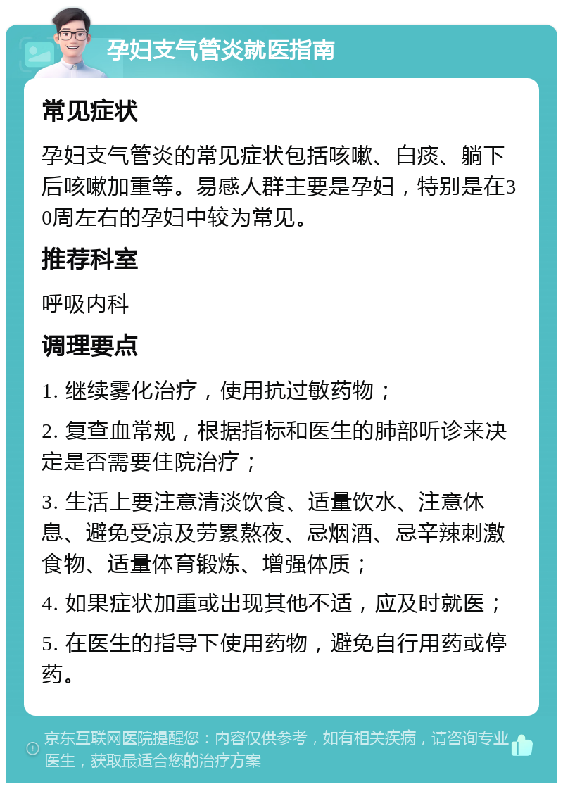 孕妇支气管炎就医指南 常见症状 孕妇支气管炎的常见症状包括咳嗽、白痰、躺下后咳嗽加重等。易感人群主要是孕妇，特别是在30周左右的孕妇中较为常见。 推荐科室 呼吸内科 调理要点 1. 继续雾化治疗，使用抗过敏药物； 2. 复查血常规，根据指标和医生的肺部听诊来决定是否需要住院治疗； 3. 生活上要注意清淡饮食、适量饮水、注意休息、避免受凉及劳累熬夜、忌烟酒、忌辛辣刺激食物、适量体育锻炼、增强体质； 4. 如果症状加重或出现其他不适，应及时就医； 5. 在医生的指导下使用药物，避免自行用药或停药。