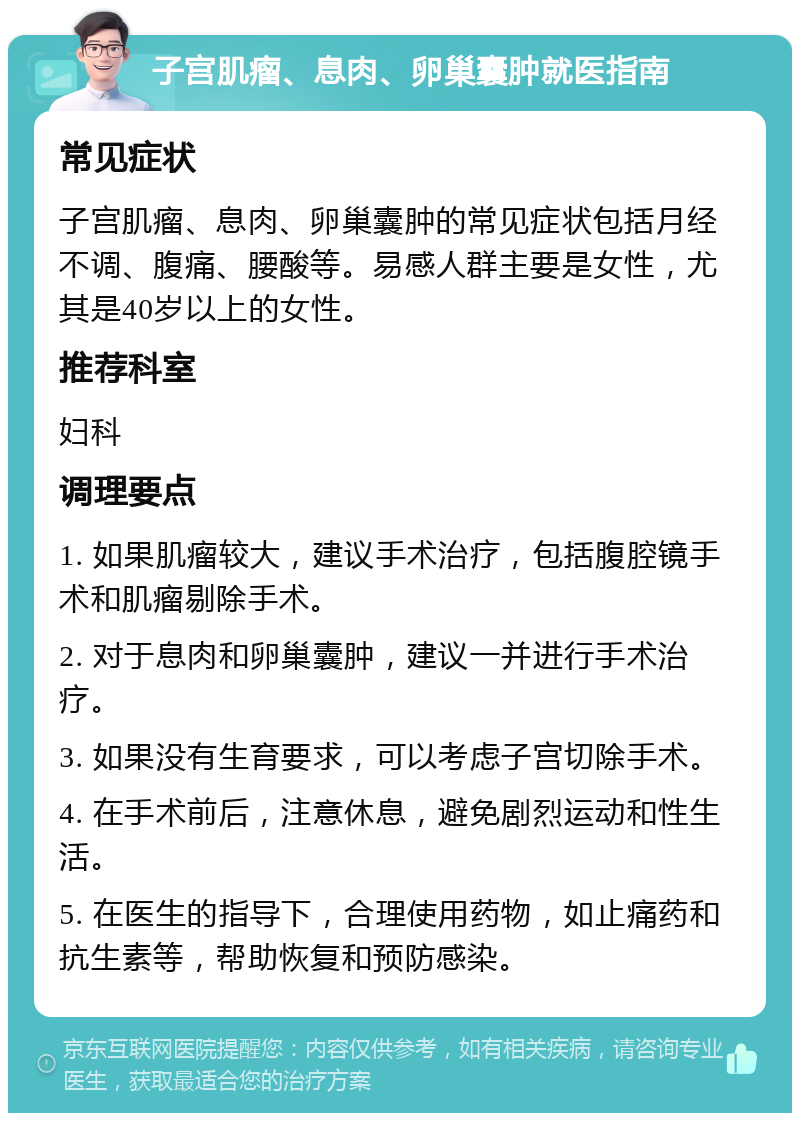 子宫肌瘤、息肉、卵巢囊肿就医指南 常见症状 子宫肌瘤、息肉、卵巢囊肿的常见症状包括月经不调、腹痛、腰酸等。易感人群主要是女性，尤其是40岁以上的女性。 推荐科室 妇科 调理要点 1. 如果肌瘤较大，建议手术治疗，包括腹腔镜手术和肌瘤剔除手术。 2. 对于息肉和卵巢囊肿，建议一并进行手术治疗。 3. 如果没有生育要求，可以考虑子宫切除手术。 4. 在手术前后，注意休息，避免剧烈运动和性生活。 5. 在医生的指导下，合理使用药物，如止痛药和抗生素等，帮助恢复和预防感染。