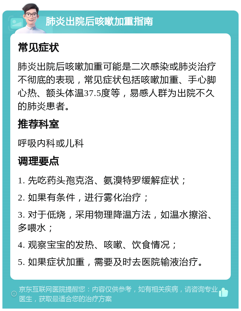 肺炎出院后咳嗽加重指南 常见症状 肺炎出院后咳嗽加重可能是二次感染或肺炎治疗不彻底的表现，常见症状包括咳嗽加重、手心脚心热、额头体温37.5度等，易感人群为出院不久的肺炎患者。 推荐科室 呼吸内科或儿科 调理要点 1. 先吃药头孢克洛、氨溴特罗缓解症状； 2. 如果有条件，进行雾化治疗； 3. 对于低烧，采用物理降温方法，如温水擦浴、多喂水； 4. 观察宝宝的发热、咳嗽、饮食情况； 5. 如果症状加重，需要及时去医院输液治疗。