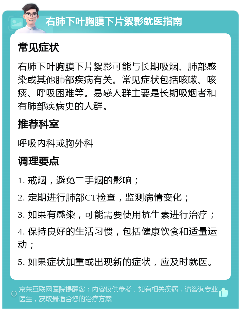 右肺下叶胸膜下片絮影就医指南 常见症状 右肺下叶胸膜下片絮影可能与长期吸烟、肺部感染或其他肺部疾病有关。常见症状包括咳嗽、咳痰、呼吸困难等。易感人群主要是长期吸烟者和有肺部疾病史的人群。 推荐科室 呼吸内科或胸外科 调理要点 1. 戒烟，避免二手烟的影响； 2. 定期进行肺部CT检查，监测病情变化； 3. 如果有感染，可能需要使用抗生素进行治疗； 4. 保持良好的生活习惯，包括健康饮食和适量运动； 5. 如果症状加重或出现新的症状，应及时就医。