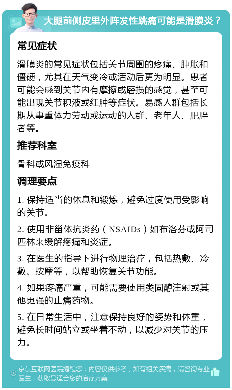 大腿前侧皮里外阵发性跳痛可能是滑膜炎？ 常见症状 滑膜炎的常见症状包括关节周围的疼痛、肿胀和僵硬，尤其在天气变冷或活动后更为明显。患者可能会感到关节内有摩擦或磨损的感觉，甚至可能出现关节积液或红肿等症状。易感人群包括长期从事重体力劳动或运动的人群、老年人、肥胖者等。 推荐科室 骨科或风湿免疫科 调理要点 1. 保持适当的休息和锻炼，避免过度使用受影响的关节。 2. 使用非甾体抗炎药（NSAIDs）如布洛芬或阿司匹林来缓解疼痛和炎症。 3. 在医生的指导下进行物理治疗，包括热敷、冷敷、按摩等，以帮助恢复关节功能。 4. 如果疼痛严重，可能需要使用类固醇注射或其他更强的止痛药物。 5. 在日常生活中，注意保持良好的姿势和体重，避免长时间站立或坐着不动，以减少对关节的压力。