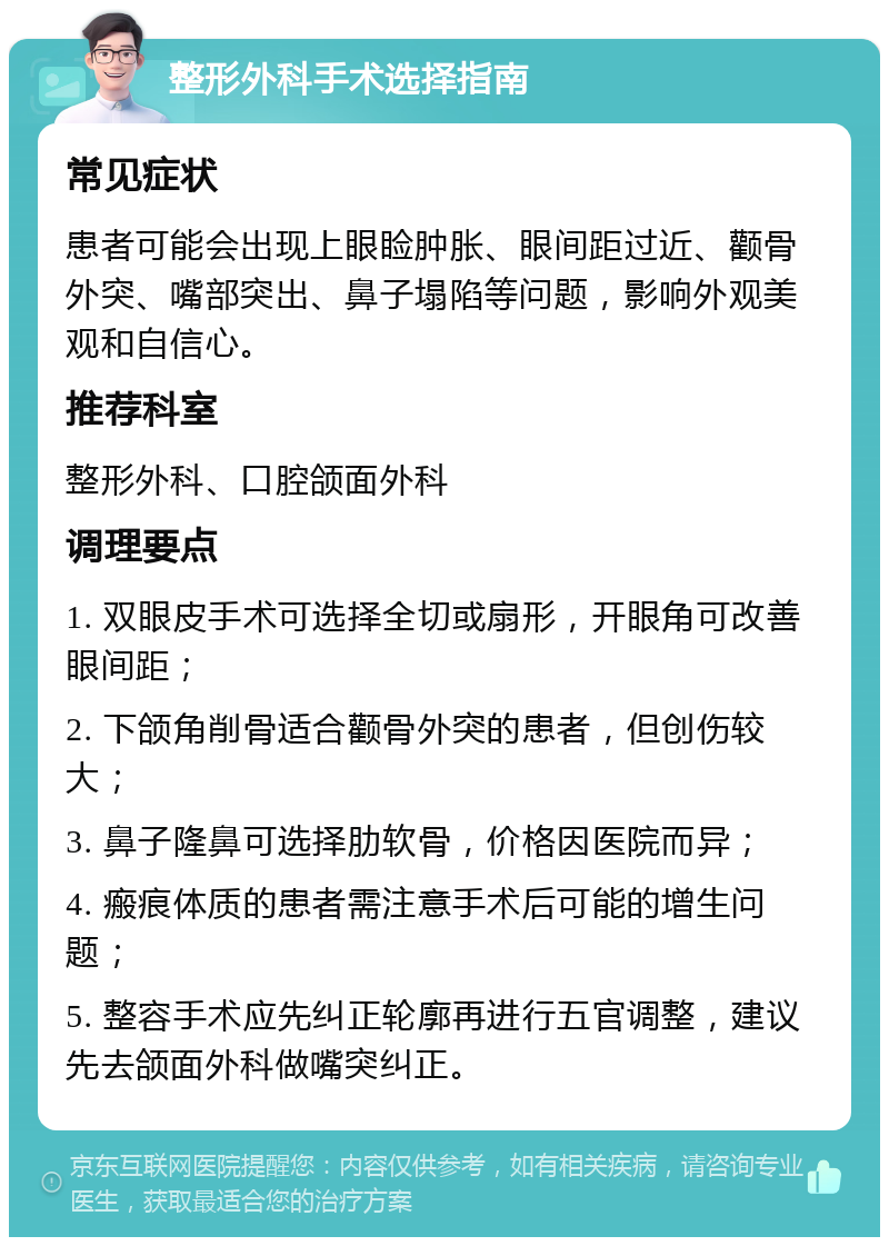 整形外科手术选择指南 常见症状 患者可能会出现上眼睑肿胀、眼间距过近、颧骨外突、嘴部突出、鼻子塌陷等问题，影响外观美观和自信心。 推荐科室 整形外科、口腔颌面外科 调理要点 1. 双眼皮手术可选择全切或扇形，开眼角可改善眼间距； 2. 下颌角削骨适合颧骨外突的患者，但创伤较大； 3. 鼻子隆鼻可选择肋软骨，价格因医院而异； 4. 瘢痕体质的患者需注意手术后可能的增生问题； 5. 整容手术应先纠正轮廓再进行五官调整，建议先去颌面外科做嘴突纠正。