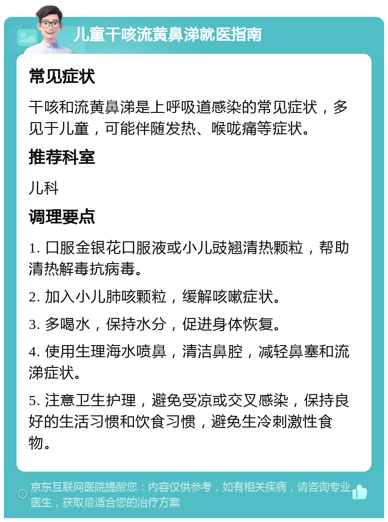 儿童干咳流黄鼻涕就医指南 常见症状 干咳和流黄鼻涕是上呼吸道感染的常见症状，多见于儿童，可能伴随发热、喉咙痛等症状。 推荐科室 儿科 调理要点 1. 口服金银花口服液或小儿豉翘清热颗粒，帮助清热解毒抗病毒。 2. 加入小儿肺咳颗粒，缓解咳嗽症状。 3. 多喝水，保持水分，促进身体恢复。 4. 使用生理海水喷鼻，清洁鼻腔，减轻鼻塞和流涕症状。 5. 注意卫生护理，避免受凉或交叉感染，保持良好的生活习惯和饮食习惯，避免生冷刺激性食物。