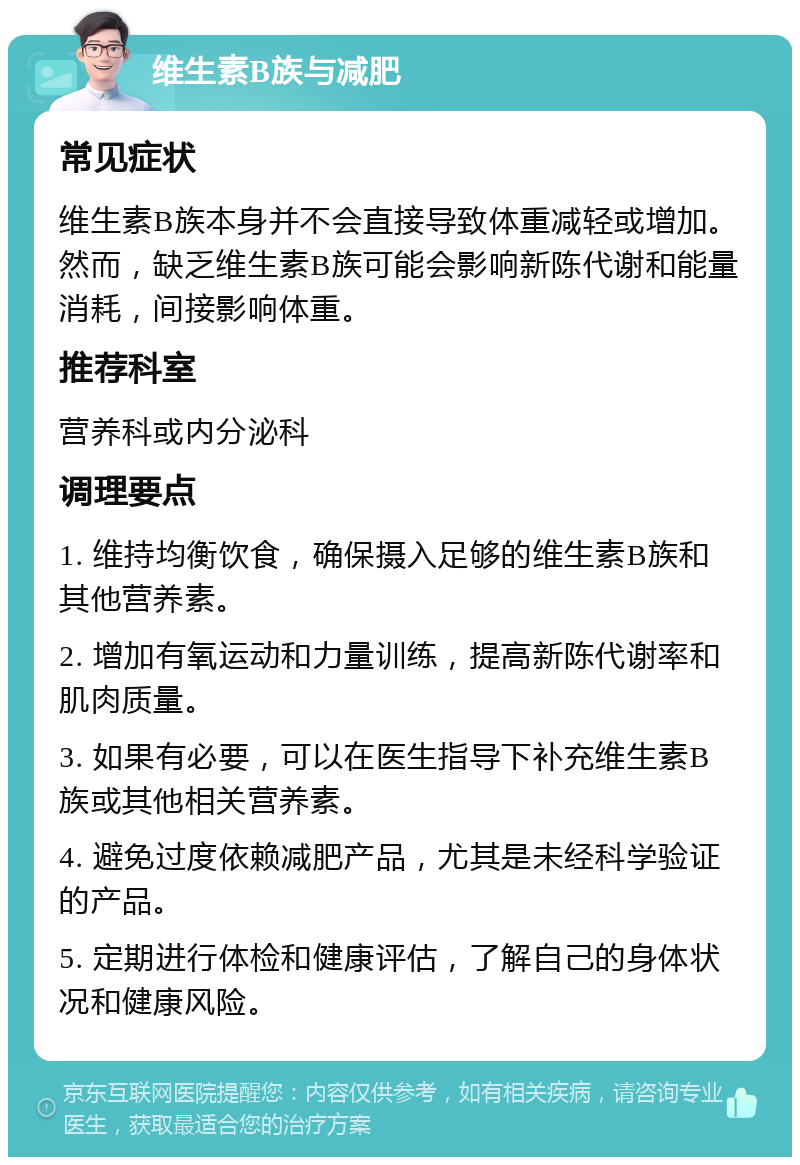 维生素B族与减肥 常见症状 维生素B族本身并不会直接导致体重减轻或增加。然而，缺乏维生素B族可能会影响新陈代谢和能量消耗，间接影响体重。 推荐科室 营养科或内分泌科 调理要点 1. 维持均衡饮食，确保摄入足够的维生素B族和其他营养素。 2. 增加有氧运动和力量训练，提高新陈代谢率和肌肉质量。 3. 如果有必要，可以在医生指导下补充维生素B族或其他相关营养素。 4. 避免过度依赖减肥产品，尤其是未经科学验证的产品。 5. 定期进行体检和健康评估，了解自己的身体状况和健康风险。