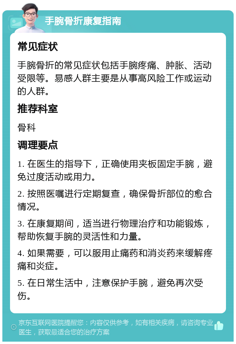 手腕骨折康复指南 常见症状 手腕骨折的常见症状包括手腕疼痛、肿胀、活动受限等。易感人群主要是从事高风险工作或运动的人群。 推荐科室 骨科 调理要点 1. 在医生的指导下，正确使用夹板固定手腕，避免过度活动或用力。 2. 按照医嘱进行定期复查，确保骨折部位的愈合情况。 3. 在康复期间，适当进行物理治疗和功能锻炼，帮助恢复手腕的灵活性和力量。 4. 如果需要，可以服用止痛药和消炎药来缓解疼痛和炎症。 5. 在日常生活中，注意保护手腕，避免再次受伤。