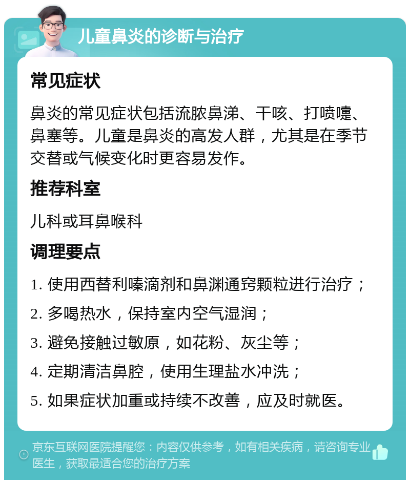 儿童鼻炎的诊断与治疗 常见症状 鼻炎的常见症状包括流脓鼻涕、干咳、打喷嚏、鼻塞等。儿童是鼻炎的高发人群，尤其是在季节交替或气候变化时更容易发作。 推荐科室 儿科或耳鼻喉科 调理要点 1. 使用西替利嗪滴剂和鼻渊通窍颗粒进行治疗； 2. 多喝热水，保持室内空气湿润； 3. 避免接触过敏原，如花粉、灰尘等； 4. 定期清洁鼻腔，使用生理盐水冲洗； 5. 如果症状加重或持续不改善，应及时就医。