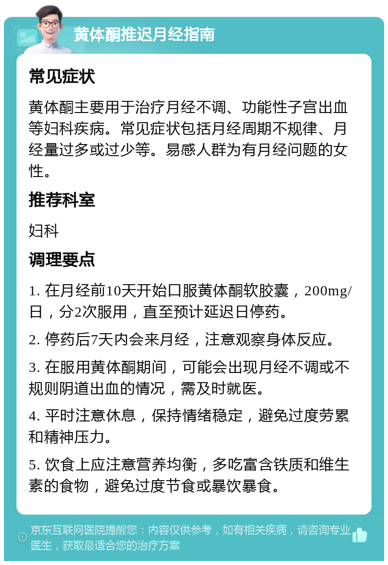 黄体酮推迟月经指南 常见症状 黄体酮主要用于治疗月经不调、功能性子宫出血等妇科疾病。常见症状包括月经周期不规律、月经量过多或过少等。易感人群为有月经问题的女性。 推荐科室 妇科 调理要点 1. 在月经前10天开始口服黄体酮软胶囊，200mg/日，分2次服用，直至预计延迟日停药。 2. 停药后7天内会来月经，注意观察身体反应。 3. 在服用黄体酮期间，可能会出现月经不调或不规则阴道出血的情况，需及时就医。 4. 平时注意休息，保持情绪稳定，避免过度劳累和精神压力。 5. 饮食上应注意营养均衡，多吃富含铁质和维生素的食物，避免过度节食或暴饮暴食。