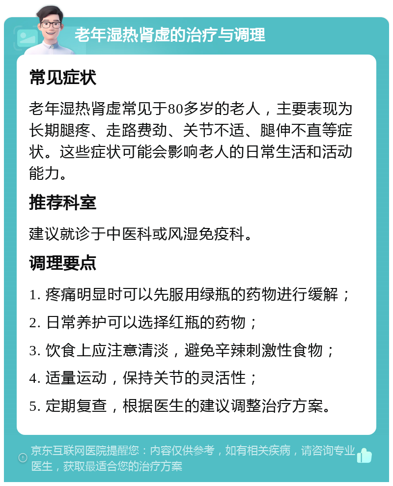 老年湿热肾虚的治疗与调理 常见症状 老年湿热肾虚常见于80多岁的老人，主要表现为长期腿疼、走路费劲、关节不适、腿伸不直等症状。这些症状可能会影响老人的日常生活和活动能力。 推荐科室 建议就诊于中医科或风湿免疫科。 调理要点 1. 疼痛明显时可以先服用绿瓶的药物进行缓解； 2. 日常养护可以选择红瓶的药物； 3. 饮食上应注意清淡，避免辛辣刺激性食物； 4. 适量运动，保持关节的灵活性； 5. 定期复查，根据医生的建议调整治疗方案。