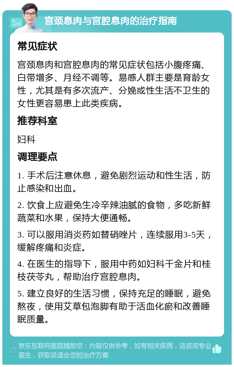 宫颈息肉与宫腔息肉的治疗指南 常见症状 宫颈息肉和宫腔息肉的常见症状包括小腹疼痛、白带增多、月经不调等。易感人群主要是育龄女性，尤其是有多次流产、分娩或性生活不卫生的女性更容易患上此类疾病。 推荐科室 妇科 调理要点 1. 手术后注意休息，避免剧烈运动和性生活，防止感染和出血。 2. 饮食上应避免生冷辛辣油腻的食物，多吃新鲜蔬菜和水果，保持大便通畅。 3. 可以服用消炎药如替硝唑片，连续服用3-5天，缓解疼痛和炎症。 4. 在医生的指导下，服用中药如妇科千金片和桂枝茯苓丸，帮助治疗宫腔息肉。 5. 建立良好的生活习惯，保持充足的睡眠，避免熬夜，使用艾草包泡脚有助于活血化瘀和改善睡眠质量。