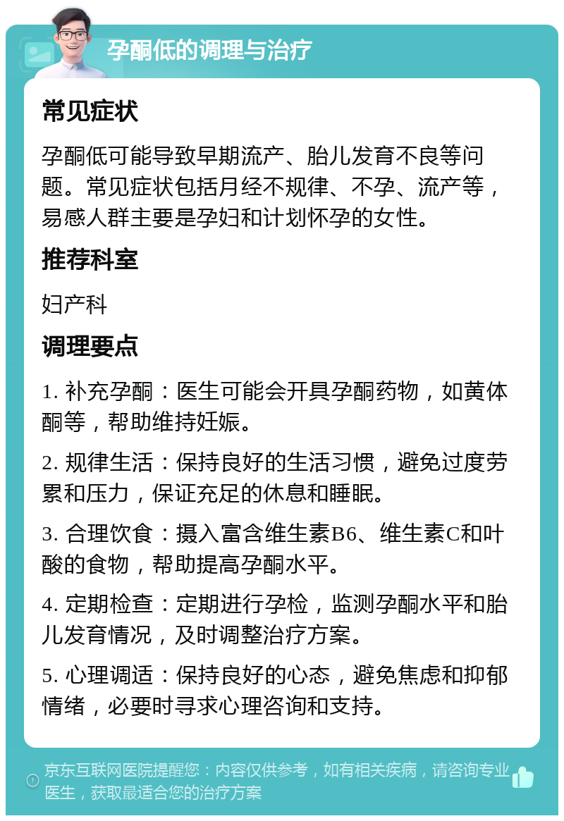 孕酮低的调理与治疗 常见症状 孕酮低可能导致早期流产、胎儿发育不良等问题。常见症状包括月经不规律、不孕、流产等，易感人群主要是孕妇和计划怀孕的女性。 推荐科室 妇产科 调理要点 1. 补充孕酮：医生可能会开具孕酮药物，如黄体酮等，帮助维持妊娠。 2. 规律生活：保持良好的生活习惯，避免过度劳累和压力，保证充足的休息和睡眠。 3. 合理饮食：摄入富含维生素B6、维生素C和叶酸的食物，帮助提高孕酮水平。 4. 定期检查：定期进行孕检，监测孕酮水平和胎儿发育情况，及时调整治疗方案。 5. 心理调适：保持良好的心态，避免焦虑和抑郁情绪，必要时寻求心理咨询和支持。