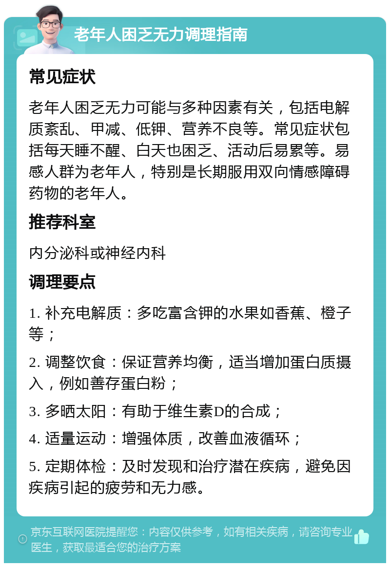 老年人困乏无力调理指南 常见症状 老年人困乏无力可能与多种因素有关，包括电解质紊乱、甲减、低钾、营养不良等。常见症状包括每天睡不醒、白天也困乏、活动后易累等。易感人群为老年人，特别是长期服用双向情感障碍药物的老年人。 推荐科室 内分泌科或神经内科 调理要点 1. 补充电解质：多吃富含钾的水果如香蕉、橙子等； 2. 调整饮食：保证营养均衡，适当增加蛋白质摄入，例如善存蛋白粉； 3. 多晒太阳：有助于维生素D的合成； 4. 适量运动：增强体质，改善血液循环； 5. 定期体检：及时发现和治疗潜在疾病，避免因疾病引起的疲劳和无力感。