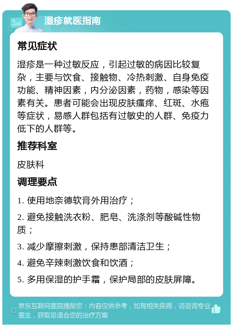 湿疹就医指南 常见症状 湿疹是一种过敏反应，引起过敏的病因比较复杂，主要与饮食、接触物、冷热刺激、自身免疫功能、精神因素，内分泌因素，药物，感染等因素有关。患者可能会出现皮肤瘙痒、红斑、水疱等症状，易感人群包括有过敏史的人群、免疫力低下的人群等。 推荐科室 皮肤科 调理要点 1. 使用地奈德软膏外用治疗； 2. 避免接触洗衣粉、肥皂、洗涤剂等酸碱性物质； 3. 减少摩擦刺激，保持患部清洁卫生； 4. 避免辛辣刺激饮食和饮酒； 5. 多用保湿的护手霜，保护局部的皮肤屏障。