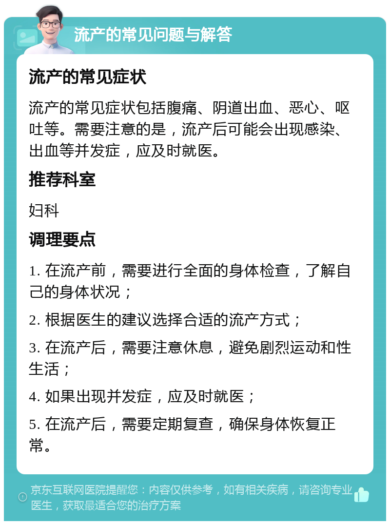 流产的常见问题与解答 流产的常见症状 流产的常见症状包括腹痛、阴道出血、恶心、呕吐等。需要注意的是，流产后可能会出现感染、出血等并发症，应及时就医。 推荐科室 妇科 调理要点 1. 在流产前，需要进行全面的身体检查，了解自己的身体状况； 2. 根据医生的建议选择合适的流产方式； 3. 在流产后，需要注意休息，避免剧烈运动和性生活； 4. 如果出现并发症，应及时就医； 5. 在流产后，需要定期复查，确保身体恢复正常。