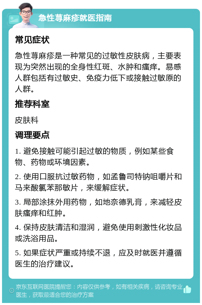 急性荨麻疹就医指南 常见症状 急性荨麻疹是一种常见的过敏性皮肤病，主要表现为突然出现的全身性红斑、水肿和瘙痒。易感人群包括有过敏史、免疫力低下或接触过敏原的人群。 推荐科室 皮肤科 调理要点 1. 避免接触可能引起过敏的物质，例如某些食物、药物或环境因素。 2. 使用口服抗过敏药物，如孟鲁司特钠咀嚼片和马来酸氯苯那敏片，来缓解症状。 3. 局部涂抹外用药物，如地奈德乳膏，来减轻皮肤瘙痒和红肿。 4. 保持皮肤清洁和湿润，避免使用刺激性化妆品或洗浴用品。 5. 如果症状严重或持续不退，应及时就医并遵循医生的治疗建议。