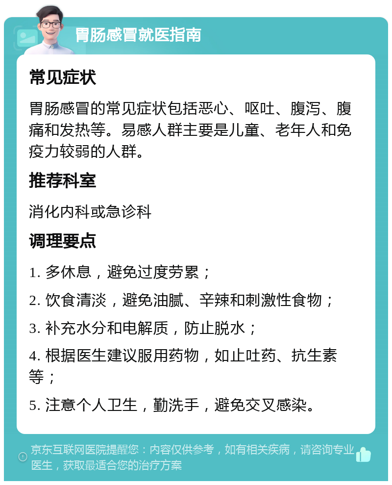 胃肠感冒就医指南 常见症状 胃肠感冒的常见症状包括恶心、呕吐、腹泻、腹痛和发热等。易感人群主要是儿童、老年人和免疫力较弱的人群。 推荐科室 消化内科或急诊科 调理要点 1. 多休息，避免过度劳累； 2. 饮食清淡，避免油腻、辛辣和刺激性食物； 3. 补充水分和电解质，防止脱水； 4. 根据医生建议服用药物，如止吐药、抗生素等； 5. 注意个人卫生，勤洗手，避免交叉感染。