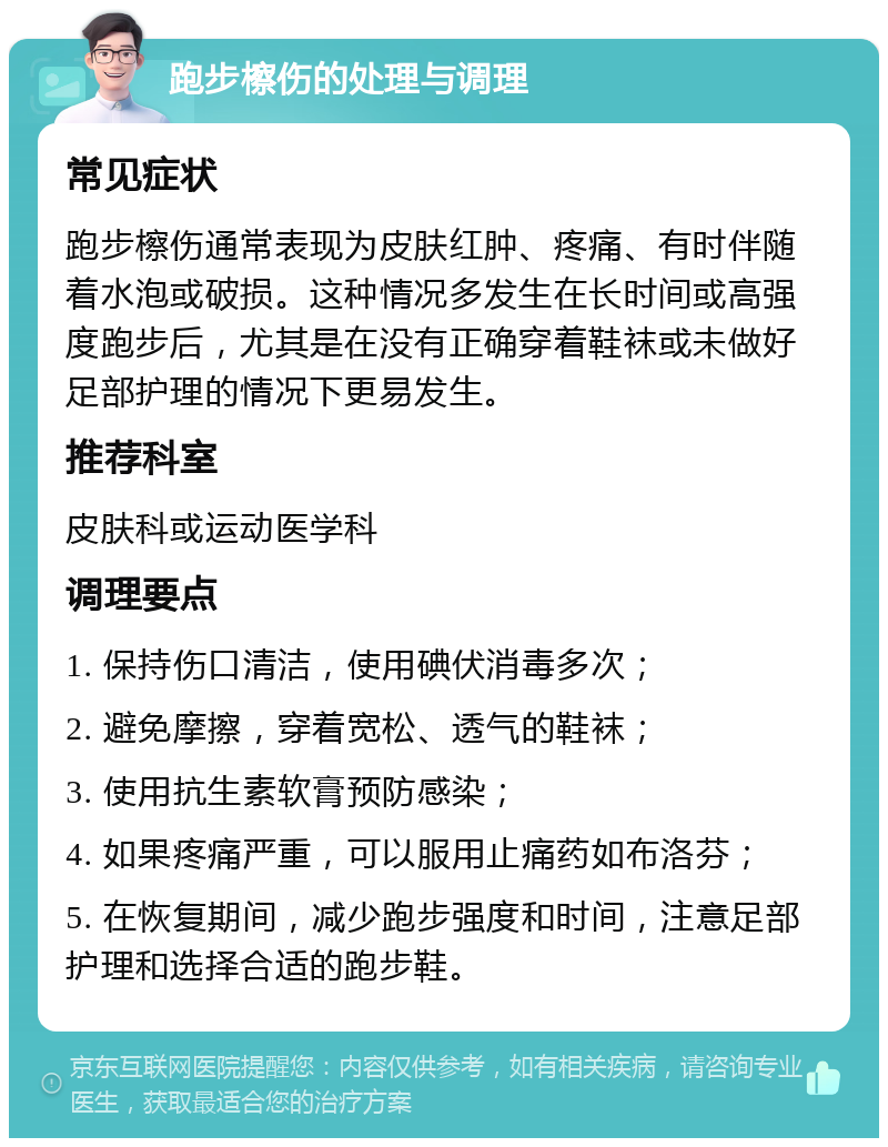 跑步檫伤的处理与调理 常见症状 跑步檫伤通常表现为皮肤红肿、疼痛、有时伴随着水泡或破损。这种情况多发生在长时间或高强度跑步后，尤其是在没有正确穿着鞋袜或未做好足部护理的情况下更易发生。 推荐科室 皮肤科或运动医学科 调理要点 1. 保持伤口清洁，使用碘伏消毒多次； 2. 避免摩擦，穿着宽松、透气的鞋袜； 3. 使用抗生素软膏预防感染； 4. 如果疼痛严重，可以服用止痛药如布洛芬； 5. 在恢复期间，减少跑步强度和时间，注意足部护理和选择合适的跑步鞋。