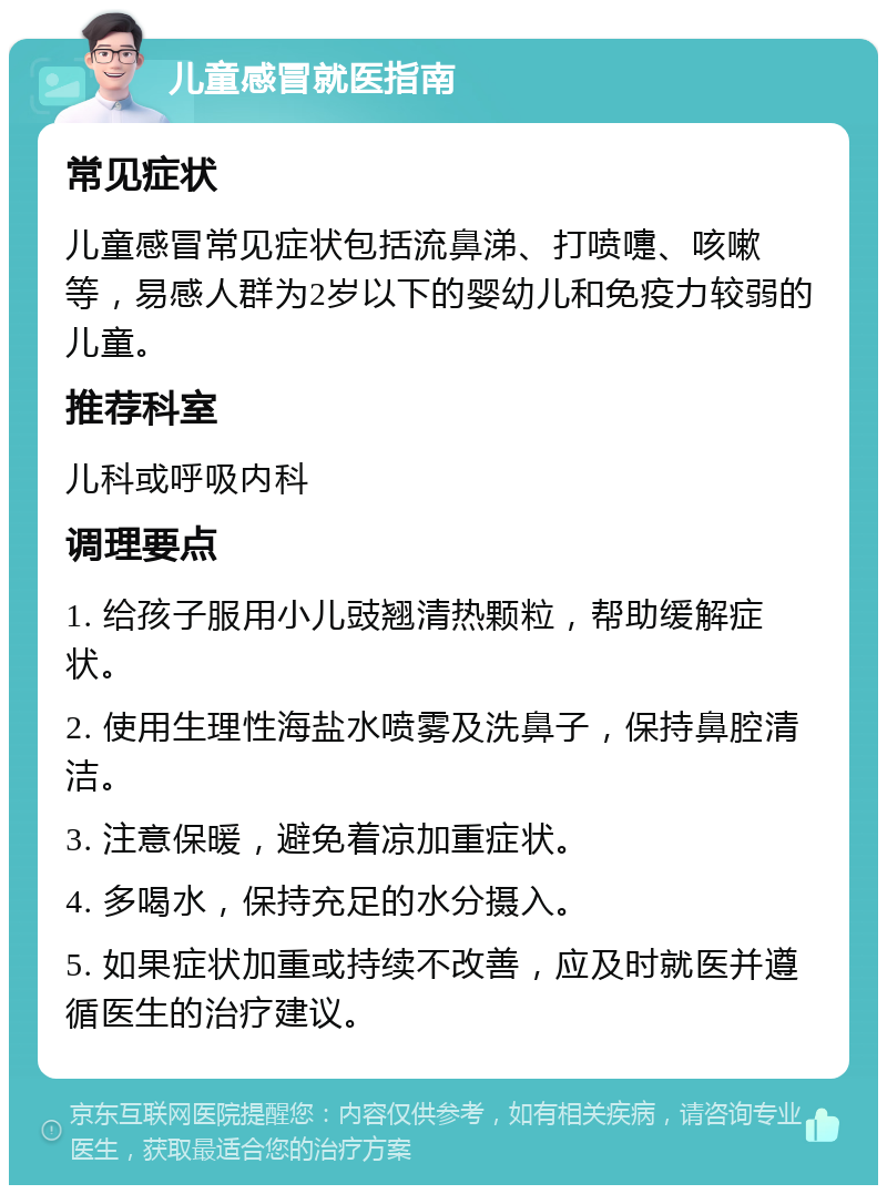 儿童感冒就医指南 常见症状 儿童感冒常见症状包括流鼻涕、打喷嚏、咳嗽等，易感人群为2岁以下的婴幼儿和免疫力较弱的儿童。 推荐科室 儿科或呼吸内科 调理要点 1. 给孩子服用小儿豉翘清热颗粒，帮助缓解症状。 2. 使用生理性海盐水喷雾及洗鼻子，保持鼻腔清洁。 3. 注意保暖，避免着凉加重症状。 4. 多喝水，保持充足的水分摄入。 5. 如果症状加重或持续不改善，应及时就医并遵循医生的治疗建议。