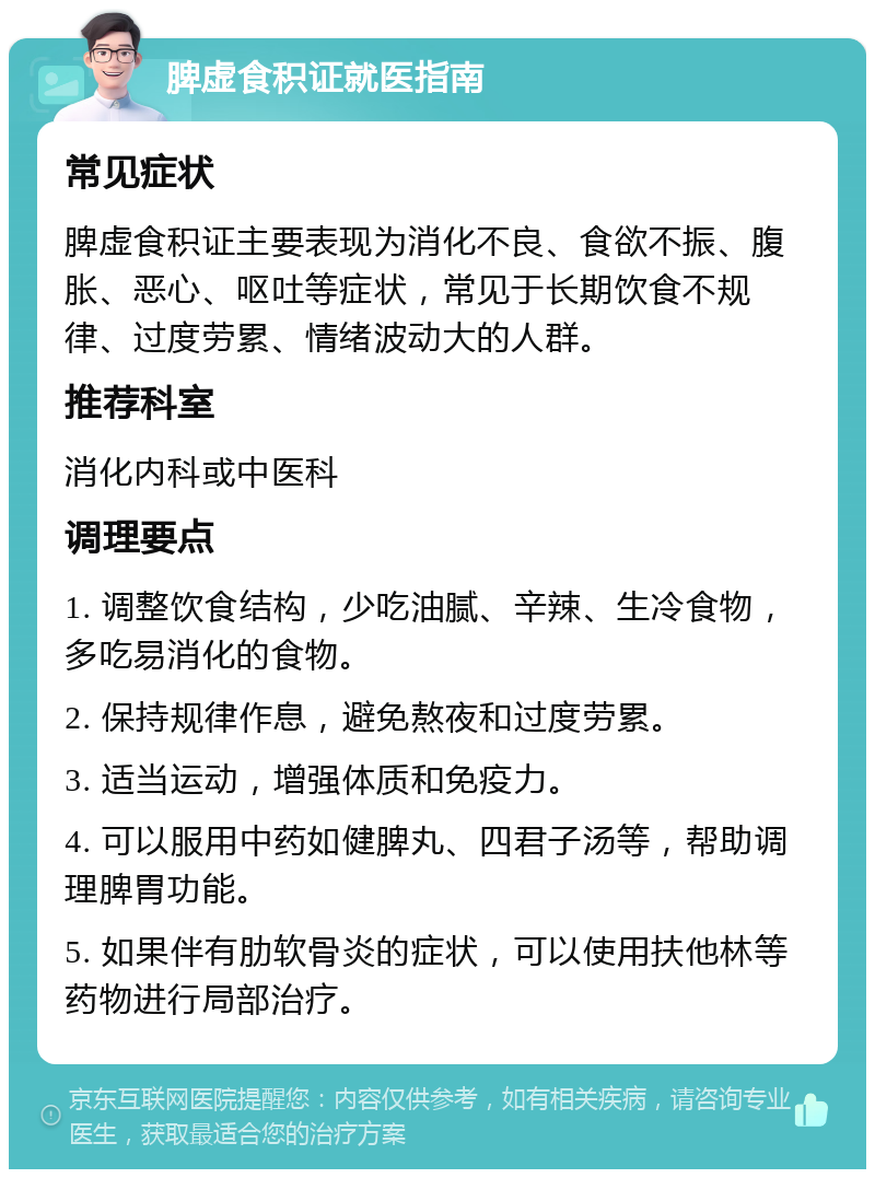 脾虚食积证就医指南 常见症状 脾虚食积证主要表现为消化不良、食欲不振、腹胀、恶心、呕吐等症状，常见于长期饮食不规律、过度劳累、情绪波动大的人群。 推荐科室 消化内科或中医科 调理要点 1. 调整饮食结构，少吃油腻、辛辣、生冷食物，多吃易消化的食物。 2. 保持规律作息，避免熬夜和过度劳累。 3. 适当运动，增强体质和免疫力。 4. 可以服用中药如健脾丸、四君子汤等，帮助调理脾胃功能。 5. 如果伴有肋软骨炎的症状，可以使用扶他林等药物进行局部治疗。