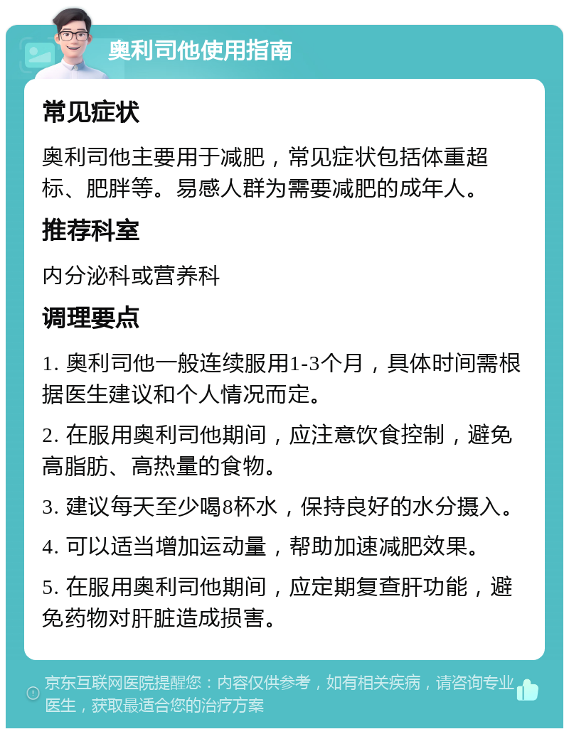 奥利司他使用指南 常见症状 奥利司他主要用于减肥，常见症状包括体重超标、肥胖等。易感人群为需要减肥的成年人。 推荐科室 内分泌科或营养科 调理要点 1. 奥利司他一般连续服用1-3个月，具体时间需根据医生建议和个人情况而定。 2. 在服用奥利司他期间，应注意饮食控制，避免高脂肪、高热量的食物。 3. 建议每天至少喝8杯水，保持良好的水分摄入。 4. 可以适当增加运动量，帮助加速减肥效果。 5. 在服用奥利司他期间，应定期复查肝功能，避免药物对肝脏造成损害。