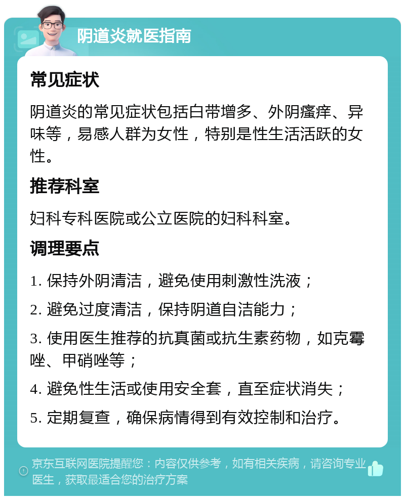 阴道炎就医指南 常见症状 阴道炎的常见症状包括白带增多、外阴瘙痒、异味等，易感人群为女性，特别是性生活活跃的女性。 推荐科室 妇科专科医院或公立医院的妇科科室。 调理要点 1. 保持外阴清洁，避免使用刺激性洗液； 2. 避免过度清洁，保持阴道自洁能力； 3. 使用医生推荐的抗真菌或抗生素药物，如克霉唑、甲硝唑等； 4. 避免性生活或使用安全套，直至症状消失； 5. 定期复查，确保病情得到有效控制和治疗。