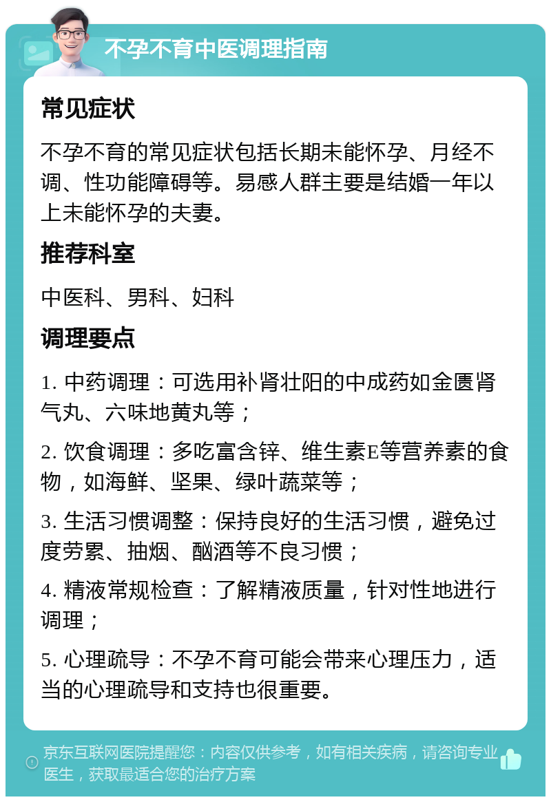 不孕不育中医调理指南 常见症状 不孕不育的常见症状包括长期未能怀孕、月经不调、性功能障碍等。易感人群主要是结婚一年以上未能怀孕的夫妻。 推荐科室 中医科、男科、妇科 调理要点 1. 中药调理：可选用补肾壮阳的中成药如金匮肾气丸、六味地黄丸等； 2. 饮食调理：多吃富含锌、维生素E等营养素的食物，如海鲜、坚果、绿叶蔬菜等； 3. 生活习惯调整：保持良好的生活习惯，避免过度劳累、抽烟、酗酒等不良习惯； 4. 精液常规检查：了解精液质量，针对性地进行调理； 5. 心理疏导：不孕不育可能会带来心理压力，适当的心理疏导和支持也很重要。