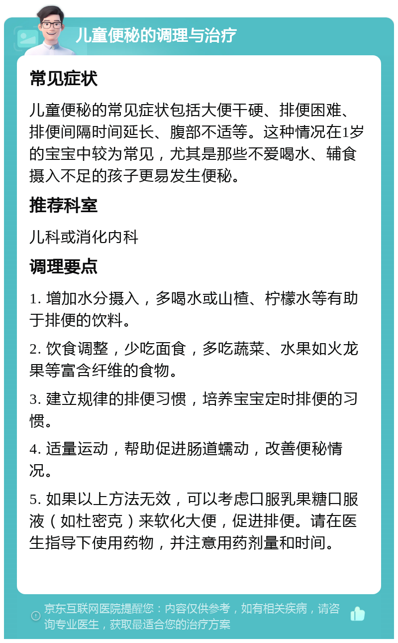 儿童便秘的调理与治疗 常见症状 儿童便秘的常见症状包括大便干硬、排便困难、排便间隔时间延长、腹部不适等。这种情况在1岁的宝宝中较为常见，尤其是那些不爱喝水、辅食摄入不足的孩子更易发生便秘。 推荐科室 儿科或消化内科 调理要点 1. 增加水分摄入，多喝水或山楂、柠檬水等有助于排便的饮料。 2. 饮食调整，少吃面食，多吃蔬菜、水果如火龙果等富含纤维的食物。 3. 建立规律的排便习惯，培养宝宝定时排便的习惯。 4. 适量运动，帮助促进肠道蠕动，改善便秘情况。 5. 如果以上方法无效，可以考虑口服乳果糖口服液（如杜密克）来软化大便，促进排便。请在医生指导下使用药物，并注意用药剂量和时间。