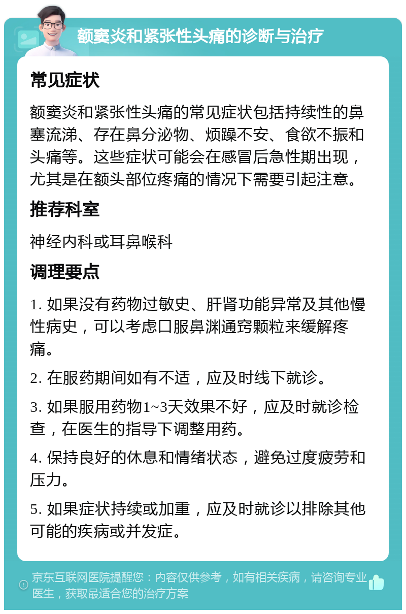 额窦炎和紧张性头痛的诊断与治疗 常见症状 额窦炎和紧张性头痛的常见症状包括持续性的鼻塞流涕、存在鼻分泌物、烦躁不安、食欲不振和头痛等。这些症状可能会在感冒后急性期出现，尤其是在额头部位疼痛的情况下需要引起注意。 推荐科室 神经内科或耳鼻喉科 调理要点 1. 如果没有药物过敏史、肝肾功能异常及其他慢性病史，可以考虑口服鼻渊通窍颗粒来缓解疼痛。 2. 在服药期间如有不适，应及时线下就诊。 3. 如果服用药物1~3天效果不好，应及时就诊检查，在医生的指导下调整用药。 4. 保持良好的休息和情绪状态，避免过度疲劳和压力。 5. 如果症状持续或加重，应及时就诊以排除其他可能的疾病或并发症。