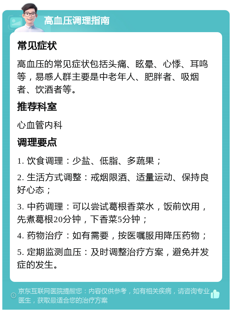 高血压调理指南 常见症状 高血压的常见症状包括头痛、眩晕、心悸、耳鸣等，易感人群主要是中老年人、肥胖者、吸烟者、饮酒者等。 推荐科室 心血管内科 调理要点 1. 饮食调理：少盐、低脂、多蔬果； 2. 生活方式调整：戒烟限酒、适量运动、保持良好心态； 3. 中药调理：可以尝试葛根香菜水，饭前饮用，先煮葛根20分钟，下香菜5分钟； 4. 药物治疗：如有需要，按医嘱服用降压药物； 5. 定期监测血压：及时调整治疗方案，避免并发症的发生。