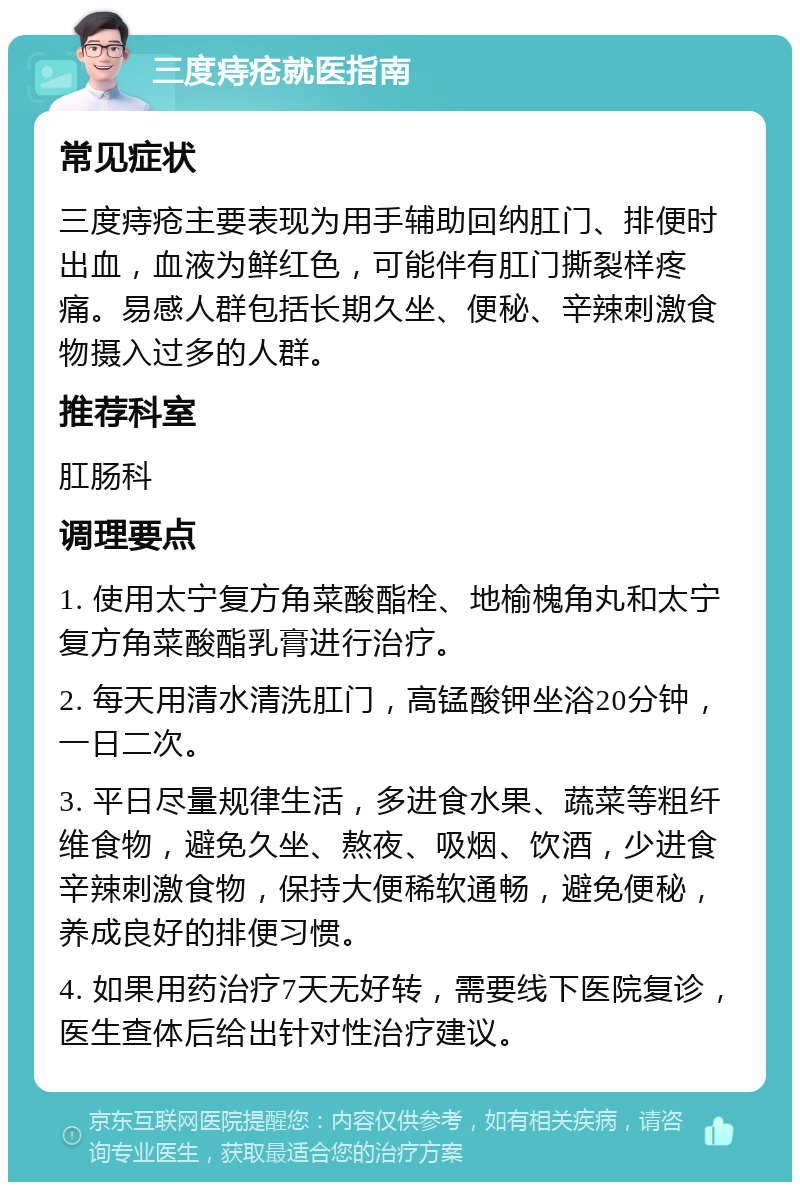 三度痔疮就医指南 常见症状 三度痔疮主要表现为用手辅助回纳肛门、排便时出血，血液为鲜红色，可能伴有肛门撕裂样疼痛。易感人群包括长期久坐、便秘、辛辣刺激食物摄入过多的人群。 推荐科室 肛肠科 调理要点 1. 使用太宁复方角菜酸酯栓、地榆槐角丸和太宁复方角菜酸酯乳膏进行治疗。 2. 每天用清水清洗肛门，高锰酸钾坐浴20分钟，一日二次。 3. 平日尽量规律生活，多进食水果、蔬菜等粗纤维食物，避免久坐、熬夜、吸烟、饮酒，少进食辛辣刺激食物，保持大便稀软通畅，避免便秘，养成良好的排便习惯。 4. 如果用药治疗7天无好转，需要线下医院复诊，医生查体后给出针对性治疗建议。