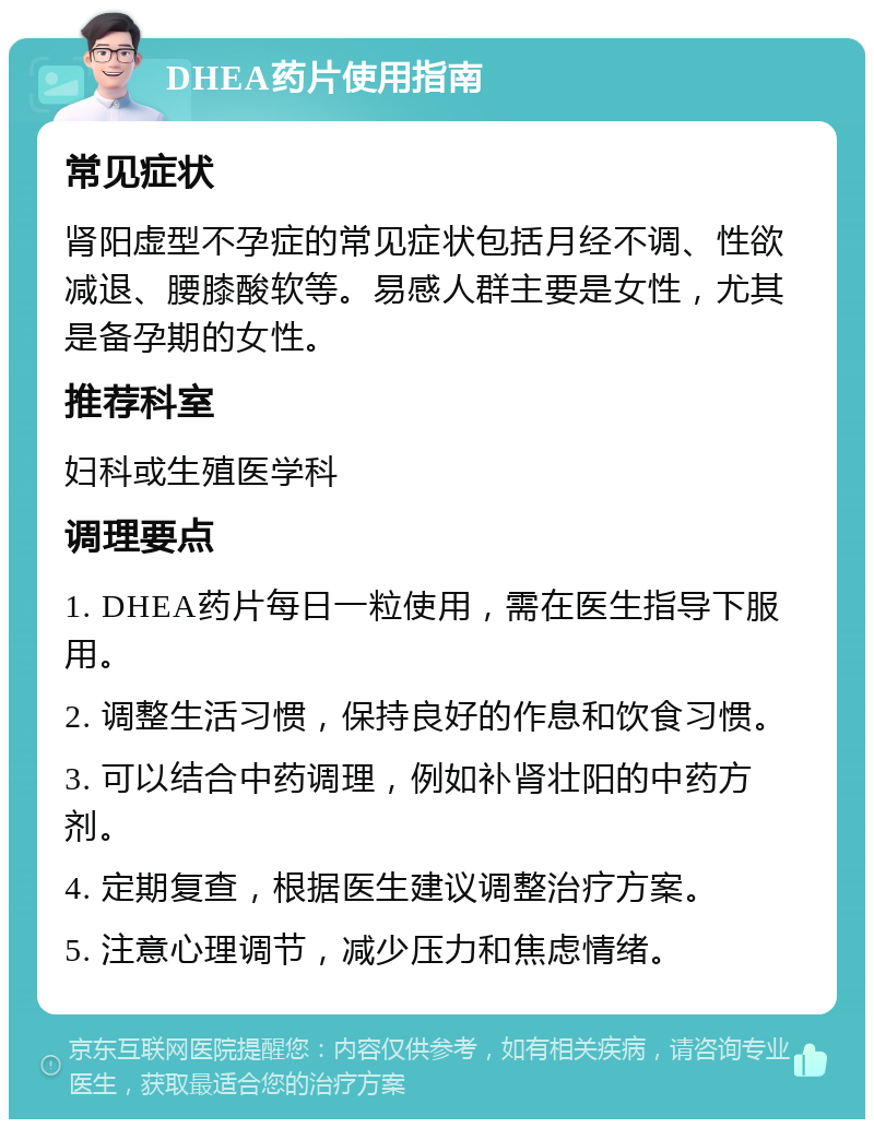 DHEA药片使用指南 常见症状 肾阳虚型不孕症的常见症状包括月经不调、性欲减退、腰膝酸软等。易感人群主要是女性，尤其是备孕期的女性。 推荐科室 妇科或生殖医学科 调理要点 1. DHEA药片每日一粒使用，需在医生指导下服用。 2. 调整生活习惯，保持良好的作息和饮食习惯。 3. 可以结合中药调理，例如补肾壮阳的中药方剂。 4. 定期复查，根据医生建议调整治疗方案。 5. 注意心理调节，减少压力和焦虑情绪。