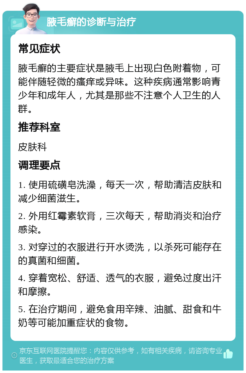 腋毛癣的诊断与治疗 常见症状 腋毛癣的主要症状是腋毛上出现白色附着物，可能伴随轻微的瘙痒或异味。这种疾病通常影响青少年和成年人，尤其是那些不注意个人卫生的人群。 推荐科室 皮肤科 调理要点 1. 使用硫磺皂洗澡，每天一次，帮助清洁皮肤和减少细菌滋生。 2. 外用红霉素软膏，三次每天，帮助消炎和治疗感染。 3. 对穿过的衣服进行开水烫洗，以杀死可能存在的真菌和细菌。 4. 穿着宽松、舒适、透气的衣服，避免过度出汗和摩擦。 5. 在治疗期间，避免食用辛辣、油腻、甜食和牛奶等可能加重症状的食物。