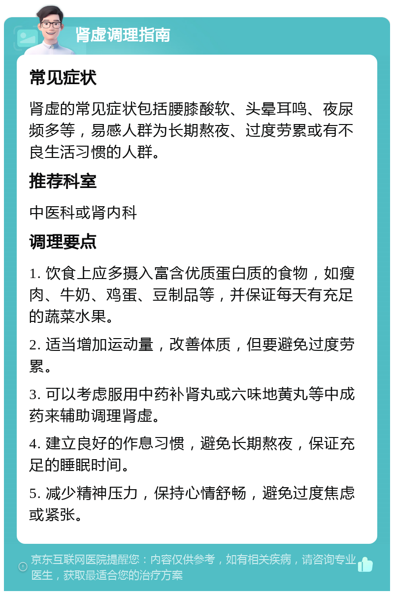 肾虚调理指南 常见症状 肾虚的常见症状包括腰膝酸软、头晕耳鸣、夜尿频多等，易感人群为长期熬夜、过度劳累或有不良生活习惯的人群。 推荐科室 中医科或肾内科 调理要点 1. 饮食上应多摄入富含优质蛋白质的食物，如瘦肉、牛奶、鸡蛋、豆制品等，并保证每天有充足的蔬菜水果。 2. 适当增加运动量，改善体质，但要避免过度劳累。 3. 可以考虑服用中药补肾丸或六味地黄丸等中成药来辅助调理肾虚。 4. 建立良好的作息习惯，避免长期熬夜，保证充足的睡眠时间。 5. 减少精神压力，保持心情舒畅，避免过度焦虑或紧张。