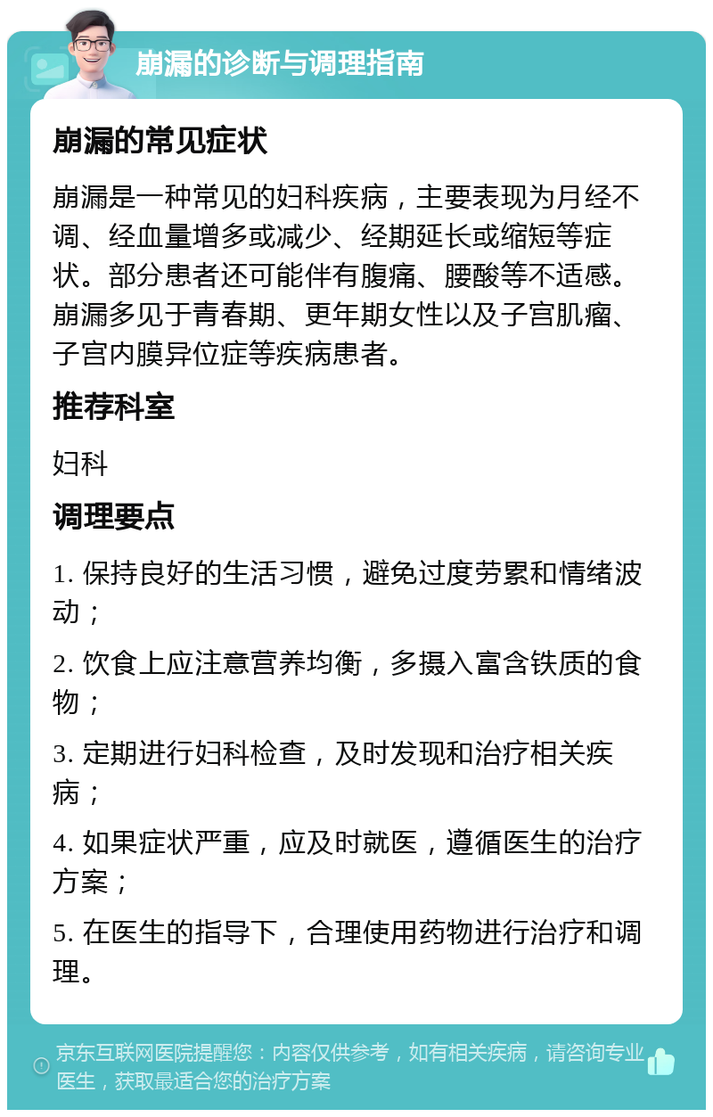 崩漏的诊断与调理指南 崩漏的常见症状 崩漏是一种常见的妇科疾病，主要表现为月经不调、经血量增多或减少、经期延长或缩短等症状。部分患者还可能伴有腹痛、腰酸等不适感。崩漏多见于青春期、更年期女性以及子宫肌瘤、子宫内膜异位症等疾病患者。 推荐科室 妇科 调理要点 1. 保持良好的生活习惯，避免过度劳累和情绪波动； 2. 饮食上应注意营养均衡，多摄入富含铁质的食物； 3. 定期进行妇科检查，及时发现和治疗相关疾病； 4. 如果症状严重，应及时就医，遵循医生的治疗方案； 5. 在医生的指导下，合理使用药物进行治疗和调理。