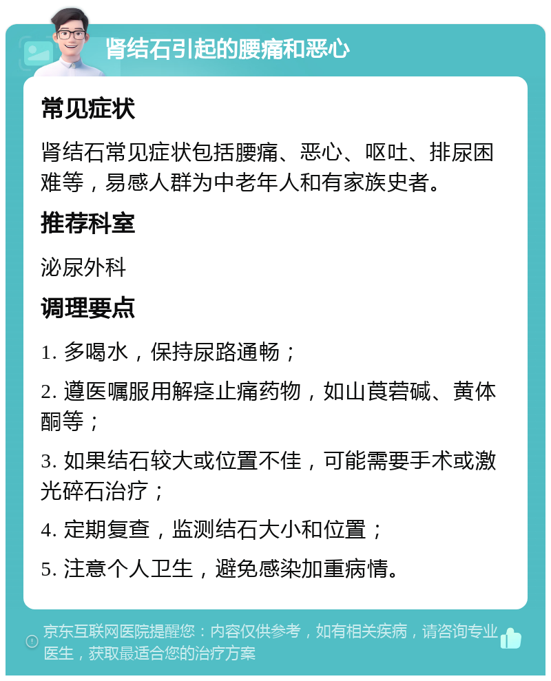 肾结石引起的腰痛和恶心 常见症状 肾结石常见症状包括腰痛、恶心、呕吐、排尿困难等，易感人群为中老年人和有家族史者。 推荐科室 泌尿外科 调理要点 1. 多喝水，保持尿路通畅； 2. 遵医嘱服用解痉止痛药物，如山莨菪碱、黄体酮等； 3. 如果结石较大或位置不佳，可能需要手术或激光碎石治疗； 4. 定期复查，监测结石大小和位置； 5. 注意个人卫生，避免感染加重病情。