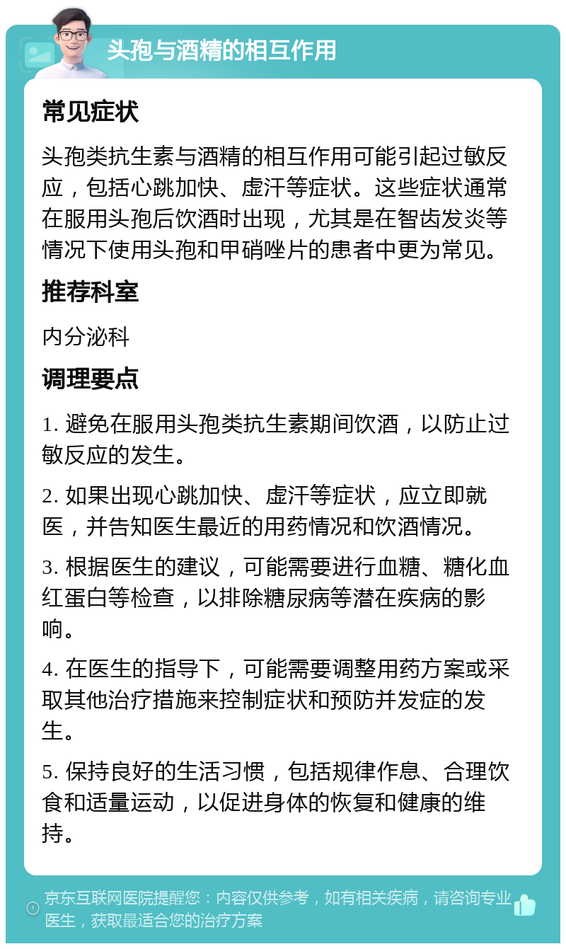 头孢与酒精的相互作用 常见症状 头孢类抗生素与酒精的相互作用可能引起过敏反应，包括心跳加快、虚汗等症状。这些症状通常在服用头孢后饮酒时出现，尤其是在智齿发炎等情况下使用头孢和甲硝唑片的患者中更为常见。 推荐科室 内分泌科 调理要点 1. 避免在服用头孢类抗生素期间饮酒，以防止过敏反应的发生。 2. 如果出现心跳加快、虚汗等症状，应立即就医，并告知医生最近的用药情况和饮酒情况。 3. 根据医生的建议，可能需要进行血糖、糖化血红蛋白等检查，以排除糖尿病等潜在疾病的影响。 4. 在医生的指导下，可能需要调整用药方案或采取其他治疗措施来控制症状和预防并发症的发生。 5. 保持良好的生活习惯，包括规律作息、合理饮食和适量运动，以促进身体的恢复和健康的维持。