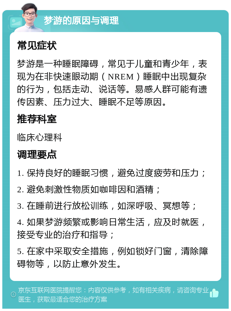 梦游的原因与调理 常见症状 梦游是一种睡眠障碍，常见于儿童和青少年，表现为在非快速眼动期（NREM）睡眠中出现复杂的行为，包括走动、说话等。易感人群可能有遗传因素、压力过大、睡眠不足等原因。 推荐科室 临床心理科 调理要点 1. 保持良好的睡眠习惯，避免过度疲劳和压力； 2. 避免刺激性物质如咖啡因和酒精； 3. 在睡前进行放松训练，如深呼吸、冥想等； 4. 如果梦游频繁或影响日常生活，应及时就医，接受专业的治疗和指导； 5. 在家中采取安全措施，例如锁好门窗，清除障碍物等，以防止意外发生。