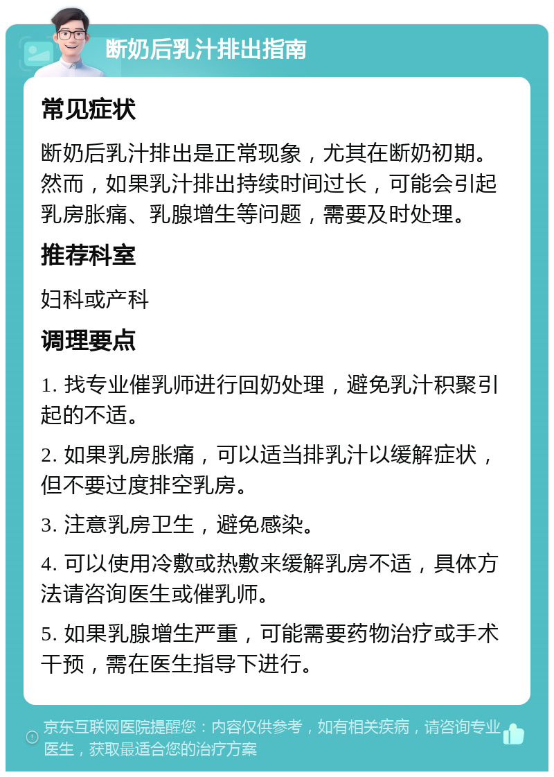 断奶后乳汁排出指南 常见症状 断奶后乳汁排出是正常现象，尤其在断奶初期。然而，如果乳汁排出持续时间过长，可能会引起乳房胀痛、乳腺增生等问题，需要及时处理。 推荐科室 妇科或产科 调理要点 1. 找专业催乳师进行回奶处理，避免乳汁积聚引起的不适。 2. 如果乳房胀痛，可以适当排乳汁以缓解症状，但不要过度排空乳房。 3. 注意乳房卫生，避免感染。 4. 可以使用冷敷或热敷来缓解乳房不适，具体方法请咨询医生或催乳师。 5. 如果乳腺增生严重，可能需要药物治疗或手术干预，需在医生指导下进行。