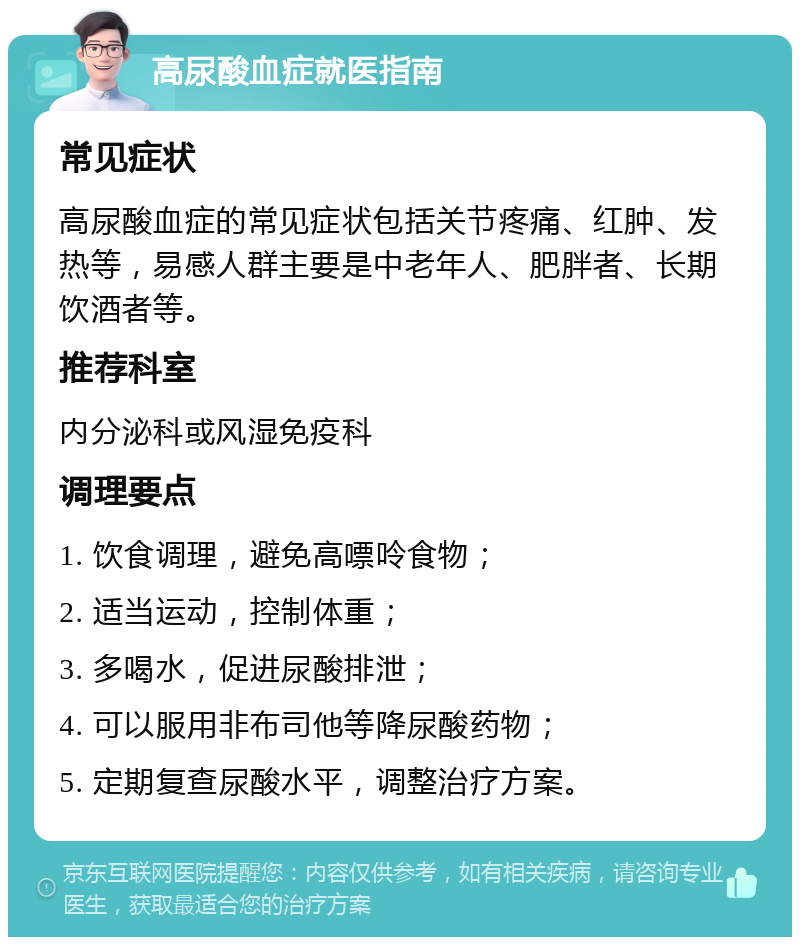 高尿酸血症就医指南 常见症状 高尿酸血症的常见症状包括关节疼痛、红肿、发热等，易感人群主要是中老年人、肥胖者、长期饮酒者等。 推荐科室 内分泌科或风湿免疫科 调理要点 1. 饮食调理，避免高嘌呤食物； 2. 适当运动，控制体重； 3. 多喝水，促进尿酸排泄； 4. 可以服用非布司他等降尿酸药物； 5. 定期复查尿酸水平，调整治疗方案。