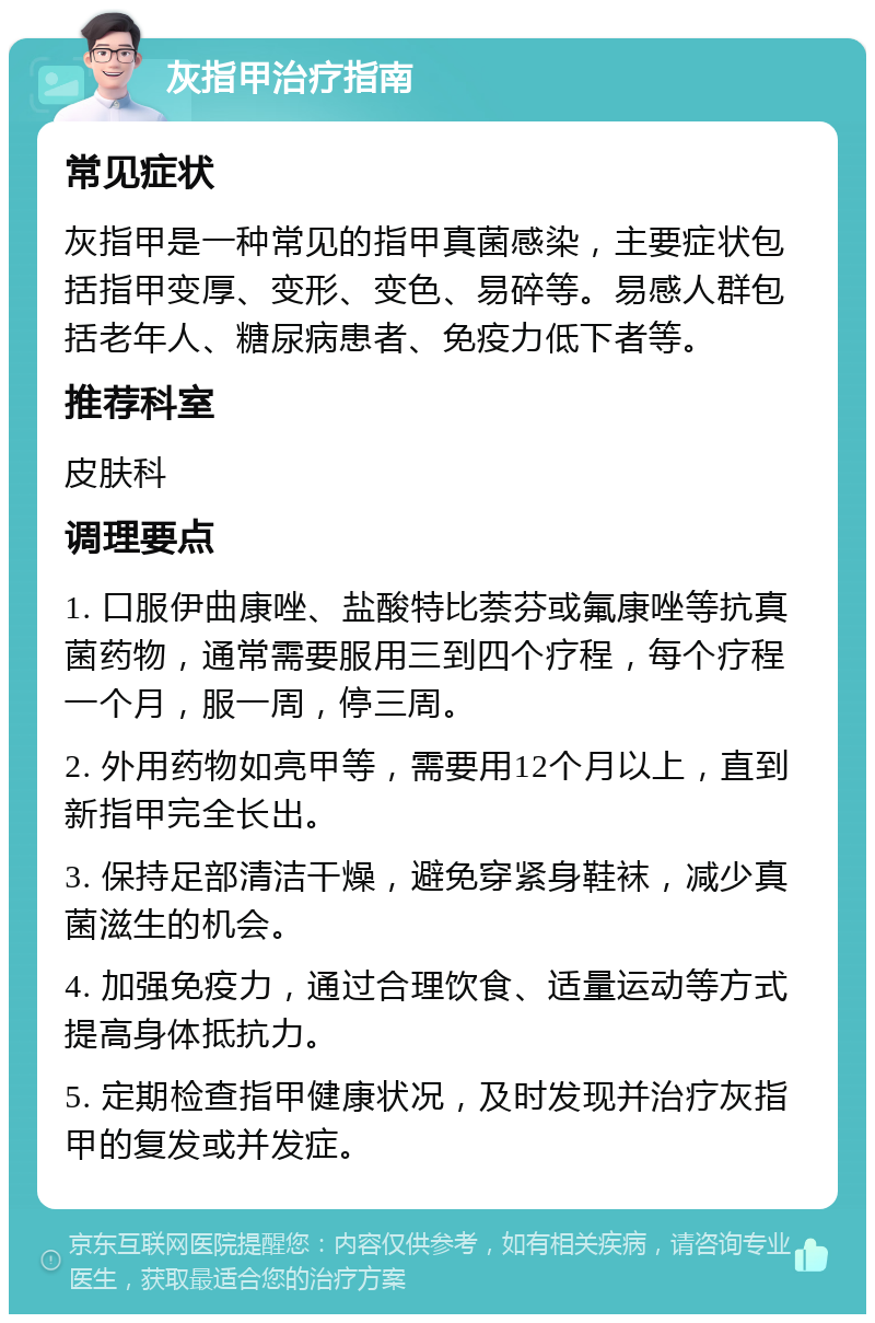 灰指甲治疗指南 常见症状 灰指甲是一种常见的指甲真菌感染，主要症状包括指甲变厚、变形、变色、易碎等。易感人群包括老年人、糖尿病患者、免疫力低下者等。 推荐科室 皮肤科 调理要点 1. 口服伊曲康唑、盐酸特比萘芬或氟康唑等抗真菌药物，通常需要服用三到四个疗程，每个疗程一个月，服一周，停三周。 2. 外用药物如亮甲等，需要用12个月以上，直到新指甲完全长出。 3. 保持足部清洁干燥，避免穿紧身鞋袜，减少真菌滋生的机会。 4. 加强免疫力，通过合理饮食、适量运动等方式提高身体抵抗力。 5. 定期检查指甲健康状况，及时发现并治疗灰指甲的复发或并发症。